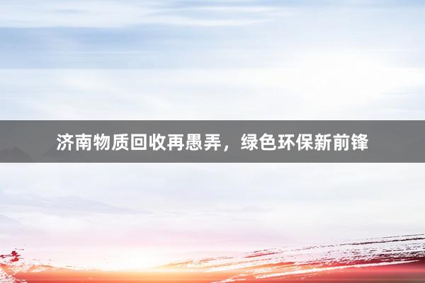 济南物质回收再愚弄，绿色环保新前锋