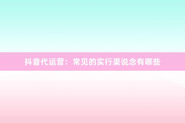 抖音代运营：常见的实行渠说念有哪些