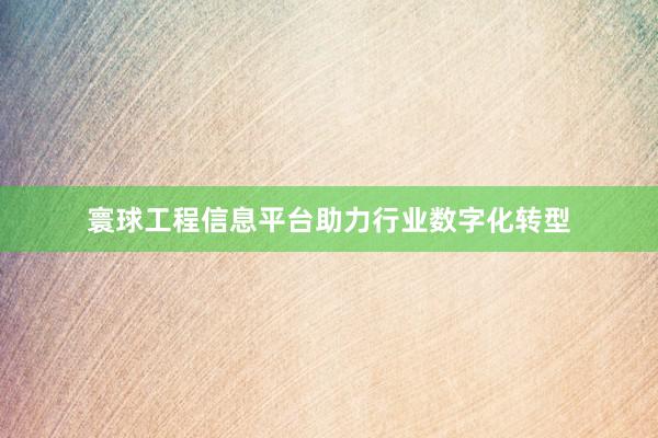 寰球工程信息平台助力行业数字化转型