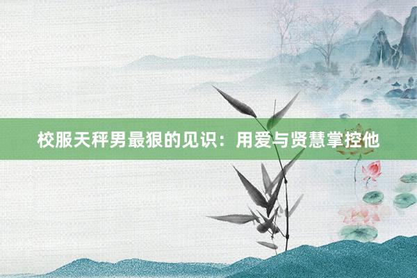 校服天秤男最狠的见识：用爱与贤慧掌控他