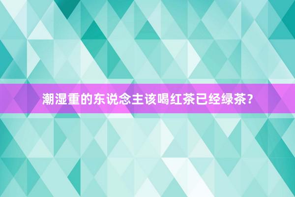 潮湿重的东说念主该喝红茶已经绿茶？